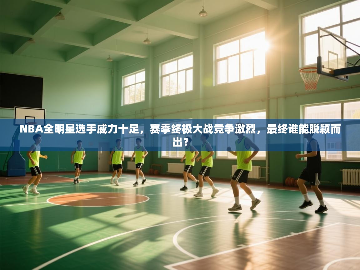 NBA全明星选手威力十足，赛季终极大战竞争激烈，最终谁能脱颖而出？